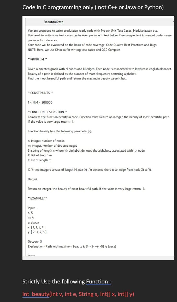 Code in C programming only (not C++ or Java or Python)
You are supposed to write production ready code with Proper Unit Test Cases, Modularizaton etc.
You need to write your test cases under user package in test folder. One sample test i created under same
package for reference.
BeautifulPath
Your code will be evaluated on the basis of code coverage, Code Quality, Best Practices and Bugs.
NOTE: Here, we use CMocka for writing test cases and GCC Compiler.
**PROBLEM:**
Given a directed graph with N nodes and M edges. Each node is associated with lowercase english alphabet.
Beauty of a path is defined as the number of most frequently occurring alphabet.
Find the most beautiful path and return the maximum beauty value it has.
**CONSTRAINTS:**
1<N,M< 300000
**FUNCTION DESCRIPTION:**
Complete the function beauty in code. Function must Return an integer, the beauty of most beautiful path.
If the value is very large return -1.
Function beauty has the following parameter(s):
n: integer, number of nodes
m: integer, number of directed edges
S: string of length n where ith alphabet denotes the alphabets associated with ith node
X: list of length m
Y: list of length m
X, Y: two integers arrays of length M, pair Xi, Yi denotes there is an edge from node Xi to Yi.
Output
Return an integer, the beauty of most beautiful path. If the value is very large return -1.
**EXAMPLE:**
Input:-
n: 5
m: 4
s: abaca
x: [1, 1, 3, 4]
y: [2, 3, 4, 5]
Output:- 3
Explanation- Path with maximum beauty is (1->3->4->5) ie (aaca)
loout
Strictly Use the following Function :-
int beauty(int v, int e, String s, int[] x, int[] y)