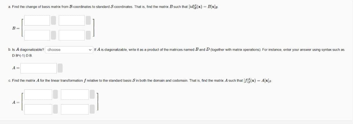 a. Find the change of basis matrix from B-coordinates to standard S-coordinates. That is, find the matrix B such that [idg(x) = B[x]B.
B=
b. Is A diagonalizable? choose
D B(-1) D B.
A =
✓ If A is diagonalizable, write it as a product of the matrices named B and D (together with matrix operations). For instance, enter your answer using syntax such as
c. Find the matrix A for the linear transformation f relative to the standard basis S in both the domain and codomain. That is, find the matrix A such that [f(x) = A[x]s
A =