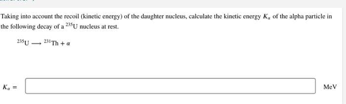 Taking into account the recoil (kinetic energy) of the daughter nucleus, calculate the kinetic energy K, of the alpha particle in
the following decay of a 235U nucleus at rest.
235 U
231 Th+a
K₁ ==
MeV