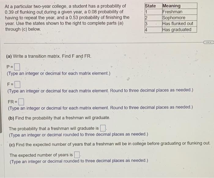 At a particular two-year college, a student has a probability of
0.39 of flunking out during a given year, a 0.08 probability of
having to repeat the year, and a 0.53 probability of finishing the
year. Use the states shown to the right to complete parts (a)
through (c) below.
(a) Write a transition matrix. Find F and FR.
P=
(Type an integer or decimal for each matrix element.)
State
1
2
3
4
Meaning
Freshman
Sophomore
Has flunked out
Has graduated
F =
(Type an integer or decimal for each matrix element. Round to three decimal places as needed.)
FR=
(Type an integer or decimal for each matrix element. Round to three decimal places as needed.)
(b) Find the probability that a freshman will graduate.
The probability that a freshman will graduate is
(Type an integer or decimal rounded to three decimal places as needed.)
(c) Find the expected number of years that a freshman will be in college before graduating or flunking out.
The expected number of years is.
(Type an integer or decimal rounded to three decimal places as needed.)