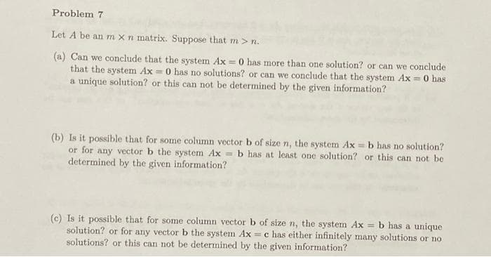 Problem 7
Let A be an m x n matrix. Suppose that m > n.
(a) Can we conclude that the system Ax = 0 has more than one solution? or can we conclude
that the system Ax = 0 has no solutions? or can we conclude that the system Ax = 0 has
a unique solution? or this can not be determined by the given information?
(b) Is it possible that for some column vector b of size n, the system Ax=b has no solution?
or for any vector b the system Ax= b has at least one solution? or this can not be
determined by the given information?
(c) Is it possible that for some column vector b of size n, the system Ax = b has a unique
solution? or for any vector b the system Ax= c has either infinitely many solutions or no
solutions? or this can not be determined by the given information?