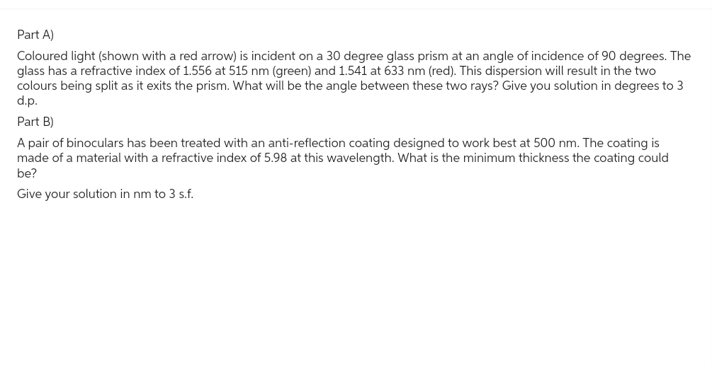Part A)
Coloured light (shown with a red arrow) is incident on a 30 degree glass prism at an angle of incidence of 90 degrees. The
glass has a refractive index of 1.556 at 515 nm (green) and 1.541 at 633 nm (red). This dispersion will result in the two
colours being split as it exits the prism. What will be the angle between these two rays? Give you solution in degrees to 3
d.p.
Part B)
A pair of binoculars has been treated with an anti-reflection coating designed to work best at 500 nm. The coating is
made of a material with a refractive index of 5.98 at this wavelength. What is the minimum thickness the coating could
be?
Give your solution in nm to 3 s.f.