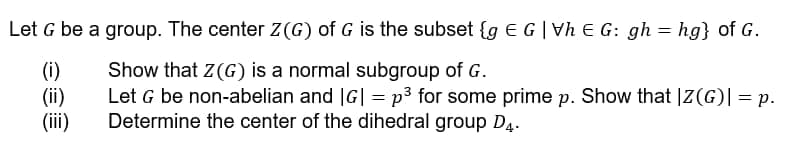 Let G be a group. The center Z(G) of G is the subset {g E G | Vh € G: gh = hg} of G.
(i)
Show that Z(G) is a normal subgroup of G.
(ii)
Let G be non-abelian and |G| = p³ for some prime p. Show that IZ(G)| = p.
Determine the center of the dihedral group D4.
(iii)