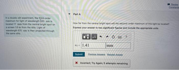 In a double-slit experiment, the third-order
maximum for light of wavelength 520 nm is
located 17 mm from the central bright spot on
a screen 1.6 m from the slits. Light of
wavelength 670 nm is then projected through
the same slits
Part A
How far from the central bright spot will the second-order maximum of this light be located?
Express your answer to two significant figures and include the appropriate units.
#2 - 1.41
HA
mm
Submit Previous Answers Request Answer
?
Review
Constants
X Incorrect; Try Again; 5 attempts remaining