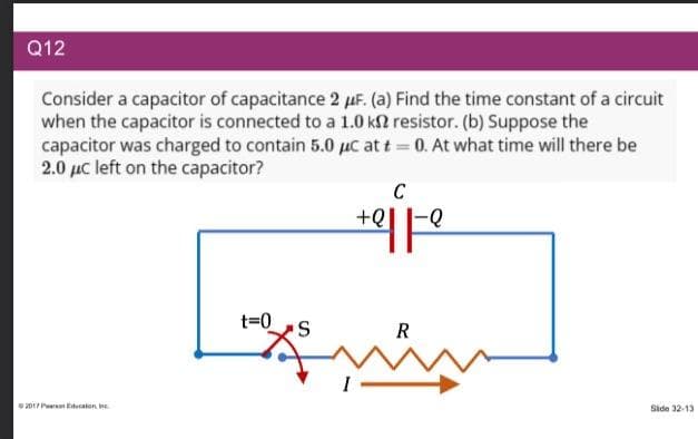 Q12
Consider a capacitor of capacitance 2 μF. (a) Find the time constant of a circuit
when the capacitor is connected to a 1.0 k2 resistor. (b) Suppose the
capacitor was charged to contain 5.0 μC at t = 0. At what time will there be
2.0 μc left on the capacitor?
2017 Education
t=0
S
C
+Q
+2| |-Q
R
ů
Side 32-13