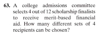 63. A college admissions committee
selects 4 out of 12 scholarship finalists
to receive merit-based financial
aid. How many different sets of 4
recipients can be chosen?
