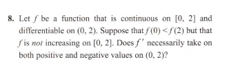 Let ƒ be a function that is continuous on [0, 2] and
đifferentiable on (0, 2). Suppose that f (0) < f(2) but that
f is not increasing on [0, 2]. Does f' necessarily take on
both positive and negative values on (0, 2)?
