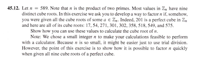 45.12. Let n = 589. Note that n is the product of two primes. Most values in Z, have nine
distinct cube roots. In this exercise we ask you to develop a way to factor n if, somehow,
you were given all the cube roots of some a e Zn. Indeed, 201 is a perfect cube in Zm
and here are all of its cube roots: 17, 54, 271, 301, 302, 358, 518, 549, and 575.
Show how you can use these values to calculate the cube root of n.
Note: We chose a small integer n to make your calculations feasible to perform
with a calculator. Because n is so small, it might be easier just to use trial division.
However, the point of this exercise is to show how it is possible to factor n quickly
when given all nine cube roots of a perfect cube.
