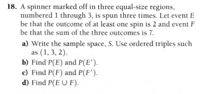 A spinner marked off in three equal-size regions,
numbered 1 through 3, is spun three times. Let event E
be that the outcome of at least one spin is 2 and event F
be that the sum of the three outcomes is 7.
a) Write the sample space, S. Use ordered triples such
as (1, 3, 2).
b) Find P(E) and P(E').
c) Find P(F) and P(F').
d) Find P(E U F).
