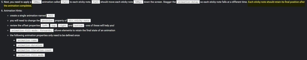 5. Next, you need to apply a 500ms animation called fall to each sticky note. fall should move each sticky note 500px down the screen. Stagger the animation-delay so each sticky note falls at a different time. Each sticky note should retain its final position after
the animation completes.
6. Animation Hints:
o create a single animation named fall
o you will need to change the position property of div.sticky-note
o review the offset properties left
top , right and bottom
one of these will help you!
o animation-fill-mode: forwards; allows elements to retain the final state of an animation
o the following animation properties only need to be defined once
animation-name
animation-duration
animation-iteration-count
animation-fill-mode
