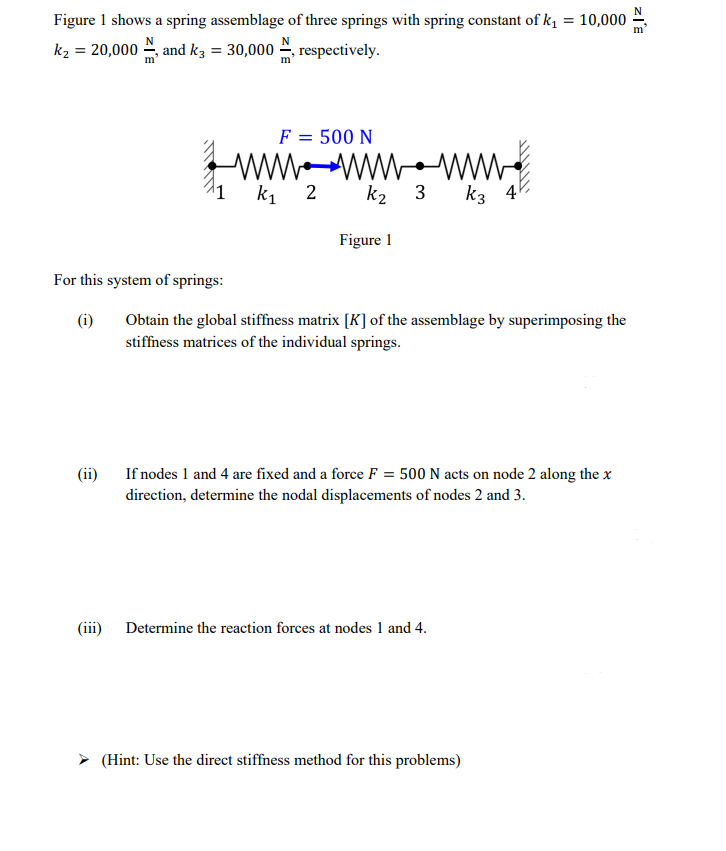 Figure 1 shows a spring assemblage of three springs with spring constant of k₁ = 10,000
k₂ = 20,000 and k3 = 30,000
respectively.
For this system of springs:
(i)
(ii)
F = 500 N
wwwwwwwww.
k₁ 2 k₂
3
Figure 1
Obtain the global stiffness matrix [K] of the assemblage by superimposing the
stiffness matrices of the individual springs.
k3 4
If nodes 1 and 4 are fixed and a force F = 500 N acts on node 2 along the x
direction, determine the nodal displacements of nodes 2 and 3.
(iii) Determine the reaction forces at nodes 1 and 4.
➤ (Hint: Use the direct stiffness method for this problems)
ZIE