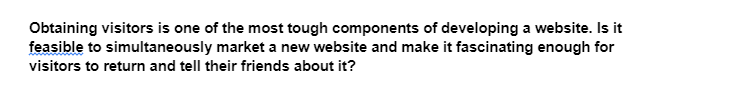 Obtaining visitors is one of the most tough components of developing a website. Is it
feasible to simultaneously market a new website and make it fascinating enough for
visitors to return and tell their friends about it?