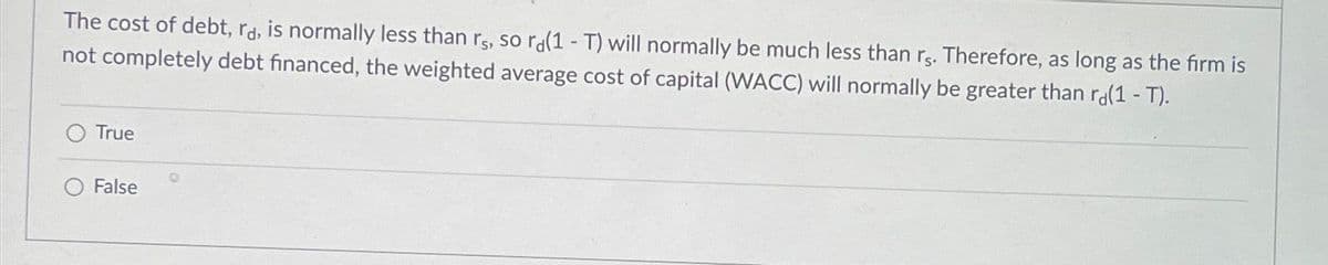 The cost of debt, rd, is normally less than rs, so ra(1-T) will normally be much less than rs. Therefore, as long as the firm is
not completely debt financed, the weighted average cost of capital (WACC) will normally be greater than ra(1-T).
True
False