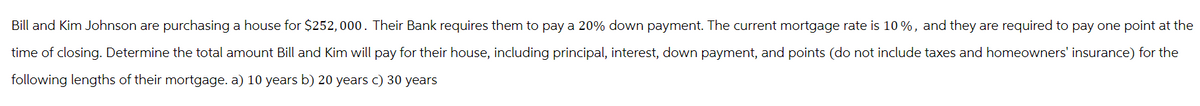 Bill and Kim Johnson are purchasing a house for $252,000. Their Bank requires them to pay a 20% down payment. The current mortgage rate is 10%, and they are required to pay one point at the
time of closing. Determine the total amount Bill and Kim will pay for their house, including principal, interest, down payment, and points (do not include taxes and homeowners' insurance) for the
following lengths of their mortgage. a) 10 years b) 20 years c) 30 years