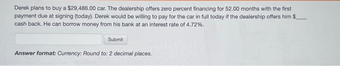 Derek plans to buy a $29,486.00 car. The dealership offers zero percent financing for 52.00 months with the first
payment due at signing (today). Derek would be willing to pay for the car in full today if the dealership offers him $
cash back. He can borrow money from his bank at an interest rate of 4.72%.
Submit
Answer format: Currency: Round to: 2 decimal places.