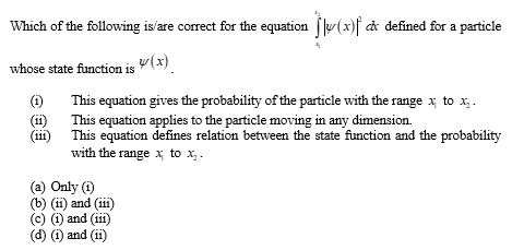 Which of the following is/are correct for the equation y(x) dx defined for a particle
whose state function is y(x)
(11)
(iii)
This equation gives the probability of the particle with the range x to X₂.
This equation applies to the particle moving in any dimension.
This equation defines relation between the state function and the probability
with the range x; to x₂-
(a) Only (1)
(b) (ii) and (iii)
(c) (i) and (iii)
(d) (i) and (ii)