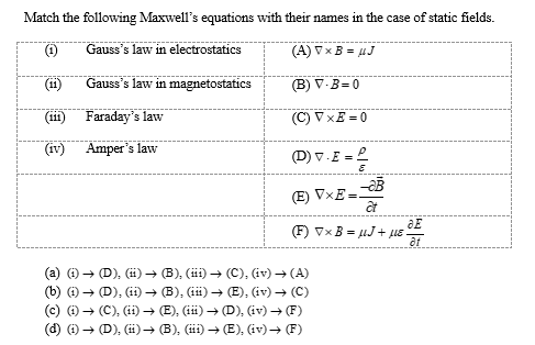 Match the following Maxwell's equations with their names in the case of static fields.
(1)
Gauss's law in electrostatics
(A) V x B= UJ
(11)
Gauss's law in magnetostatics
(B) V-B=0
(111)
Faraday's law
(C) VxE=0
(iv)
Amper's law
(D) V.E=
(E) VxE=
(F) ▼x B= μJ+ µE !
(a) (i) → (D), (ii) → (B), (iii) → (C), (iv) → (A)
(b) (i) → (D), (ii) → (B), (iii) → (E), (iv) → (C)
(c) (i) → (C), (11) ➜ (E), (iii) → (D), (iv) → (F)
(d) (i) → (D), (ii) → (B), (iii) ➜ (E), (iv) → (F)
-aB
at
aE
at