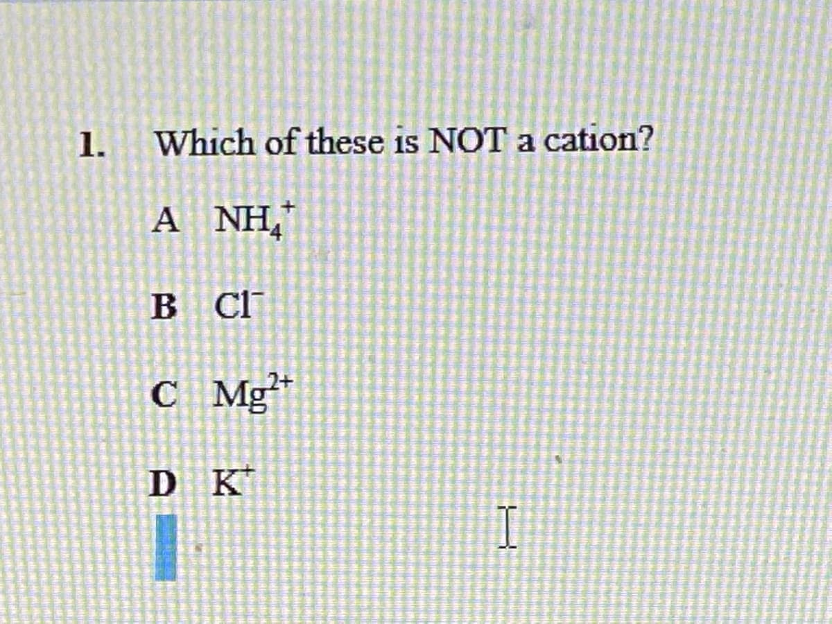 ### Question 1: Identifying Non-Cation Species

**1. Which of these is NOT a cation?**

A. NH₄⁺  
B. Cl⁻  
C. Mg²⁺  
D. K⁺

#### Explanation:
In chemistry, ions are classified based on their charges. Cations are positively charged ions, while anions are negatively charged ions. 

- **Option A: NH₄⁺ (Ammonium)** is a cation because it has a positive charge.
- **Option B: Cl⁻ (Chloride)** is an anion because it has a negative charge.
- **Option C: Mg²⁺ (Magnesium ion)** is a cation with a 2+ charge.
- **Option D: K⁺ (Potassium ion)** is a cation with a 1+ charge.

Thus, the correct answer is **B. Cl⁻**, as it is the only anion among the given options.
