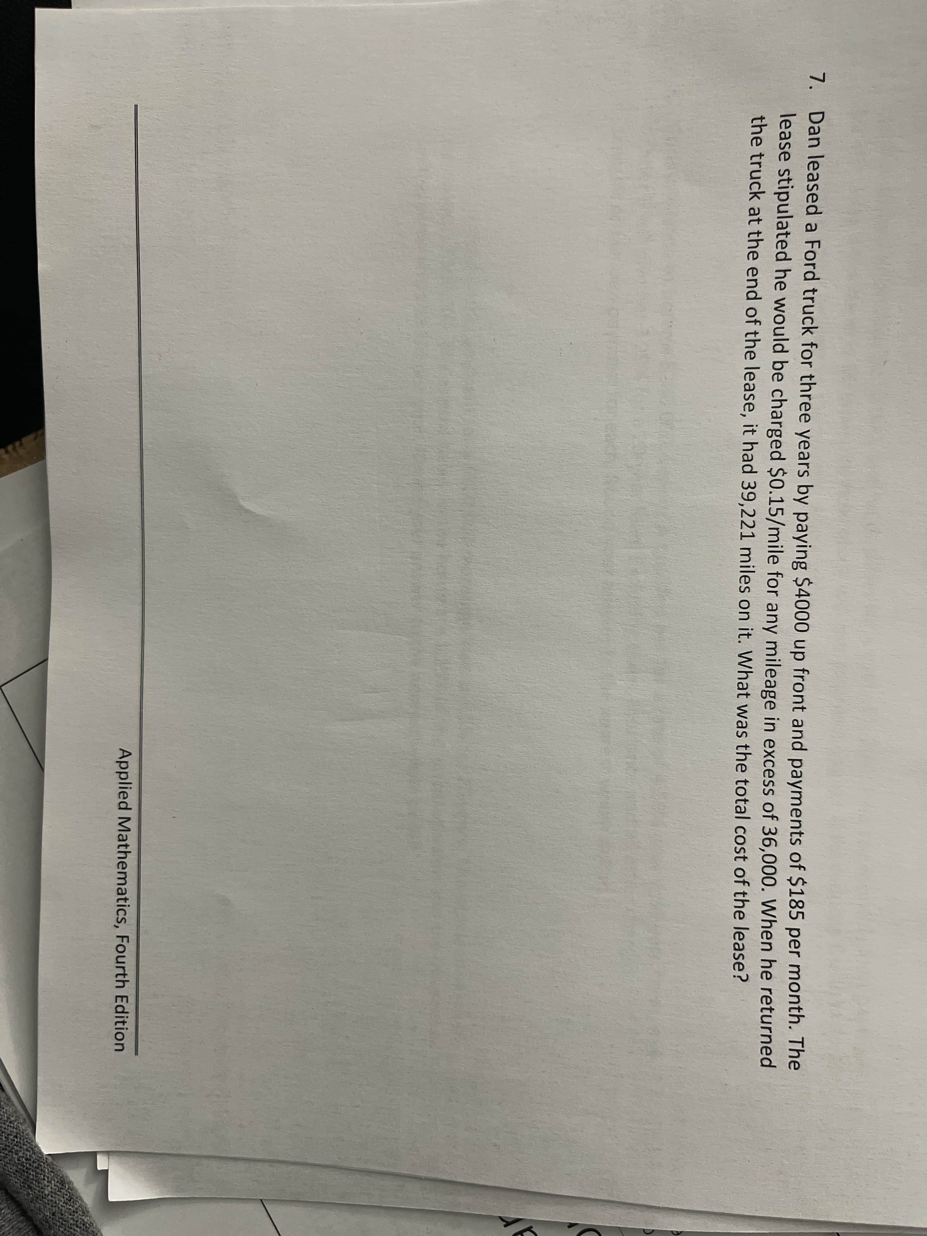 7. Dan leased a Ford truck for three years by paying $4000 up front and payments of $185 per month. The
lease stipulated he would be charged $0.15/mile for any mileage in excess of 36,000. When he returned
the truck at the end of the lease, it had 39,221 miles on it. What was the total cost of the lease?
Applied Mathematics, Fourth Edition
