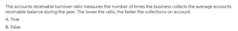 The accounts receivable turnover ratio measures the number of times the business collects the average accounts
receivable balance during the year. The lower the ratio, the faster the collections on account.
A. True
B. False