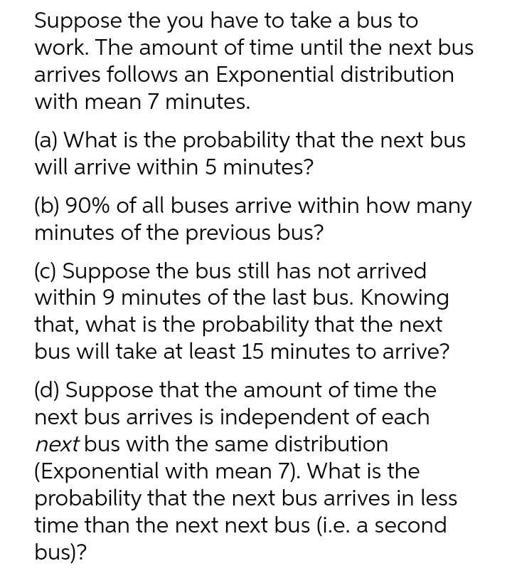 Suppose the you have to take a bus to
work. The amount of time until the next bus
arrives follows an Exponential distribution
with mean 7 minutes.
(a) What is the probability that the next bus
will arrive within 5 minutes?
(b) 90% of all buses arrive within how many
minutes of the previous bus?
(c) Suppose the bus still has not arrived
within 9 minutes of the last bus. Knowing
that, what is the probability that the next
bus will take at least 15 minutes to arrive?
(d) Suppose that the amount of time the
next bus arrives is independent of each
next bus with the same distribution
(Exponential with mean 7). What is the
probability that the next bus arrives in less
time than the next next bus (i.e. a second
bus)?
