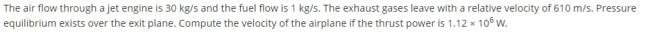 The air flow through a jet engine is 30 kg/s and the fuel flow is 1 kg/s. The exhaust gases leave with a relative velocity of 610 m/s. Pressure
equilibrium exists over the exit plane. Compute the velocity of the airplane if the thrust power is 1.12 x 106 w.
