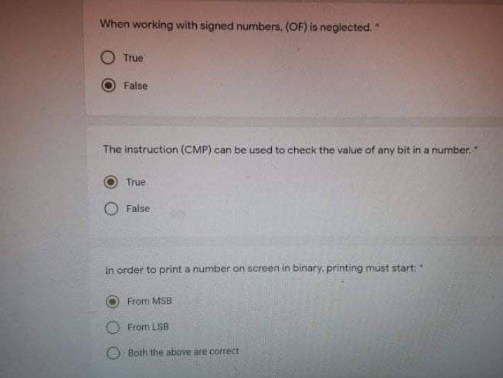 When working with signed numbers, (OF) is neglected."
O True
False
The instruction (CMP) can be used to check the value of any bit in a number.*
True
False
In order to print a number on screen in binary, printing must start:
From MSB
From LSB
Both the above are correct