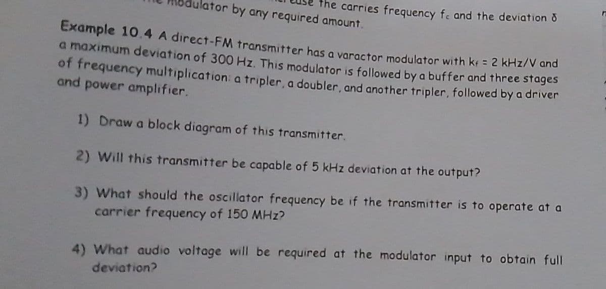 lator by any required amount.
the carries frequency f. and the deviation
Example 10.4 A direct-FM transmitter has a varactor modulator with kf = 2 kHz/V and
a maximum deviation of 300 Hz. This modulator is followed by a buffer and three stages
of frequency multiplication: a tripler, a doubler, and another tripler, followed by a driver
and power amplifier.
1) Draw a block diagram of this transmitter.
2) Will this transmitter be capable of 5 kHz deviation at the output?
3) What should the oscillator frequency be if the transmitter is to operate at a
carrier frequency of 150 MHz?
4) What audio voltage will be required at the modulator input to obtain full
deviation?