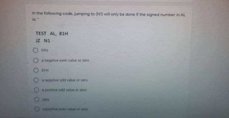 in the following code, jumping to (N1) will only be done if the signed number in AL
is: "
TEST AL, 81H
JZ N1
FFH
O a negative even value or zero
81H
a negative odd value or zero
a positive odd value or zero
zero
a positive even value or zero