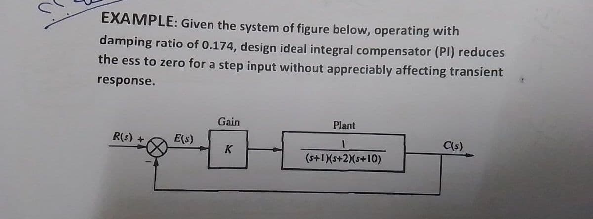 EXAMPLE: Given the system of figure below, operating with
damping ratio of 0.174, design ideal integral compensator (PI) reduces
the ess to zero for a step input without appreciably affecting transient
response.
Gain
Plant
R(s) +
E(s)
C(s)
K
1
(s+1)(s+2)(5+10)