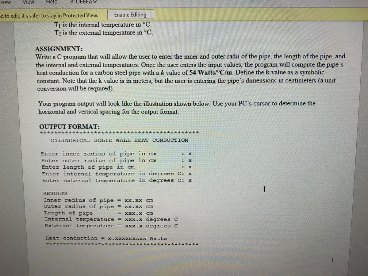 view
View
Help
BLUEBEAM
ed to edit, it's safer to stay in Protected View.
Enable Editing
T1 is the internal temperature in °C.
Tɔ is the extermal temperature in °C.
ASSIGNMENT:
Write a C program that will allow the user to enter the inner and outer radii of the pipe, the length of the pipe, and
the internal and external temperatures. Once the user enters the input values, the program will compute the pipe s
heat conduction for a carbon steel pipe with ak value of 54 Watts/ C/m. Define the k value as a symbolic
constant. Note that the k value is in meters, but the user is entering the pipe's dimensions in centimeters (a unit
conversion will be required).
Your program output will look like the illustration shown below. Use your PC's cursor to determine the
horizontal and vertical spacing for the output format.
OUTPUT FORMAT:
CYLINDRICAL SOLID WALL HEAT CONDUCTION
Enter inner radius of pipe in cm
Enter outer radius of pipe in cm
Enter length of pipe in cm
Enter internal temperature in degrees C: x
Enter external temperature in degrees C: x
RESULTS
I
Inner radius of pipe = XX.XX
Outer radius of pipe
Length of pipe
Internal temperature = XXX.X degrees C
External temperature = xxx.x degrees C
CM
XX.XX CM
XXX.X CM
Heat conduction = x.xxxxExxxx Watts
****
H 呂XX M
主
