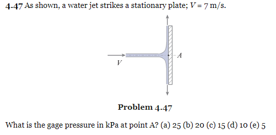 4.47 As shown, a water jet strikes a stationary plate; V = 7 m/s.
A
V
Problem 4.47
What is the gage pressure in kPa at point A? (a) 25 (b) 20 (c) 15 (d) 10 (e) 5
