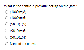 What is the centroid pressure acting on the gate?
O (1000)x(8)
O (1000)x(6)
(9810)x(5)
(9810)x(6)
(9810)x(4)
None of the above
