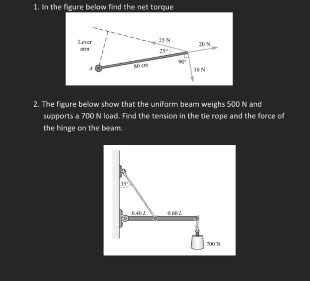 1. In the figure below find the net torque
Lever
arm
80 cm
25 N
25°
0.40 L
90°
20 N
2. The figure below show that the uniform beam weighs 500 N and
supports a 700 N load. Find the tension in the tie rope and the force of
the hinge on the beam.
0.60 L
10 N
700 N