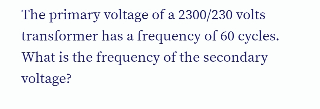 The primary voltage of a 2300/230 volts
transformer has a frequency of 60 cycles.
What is the frequency of the secondary
voltage?