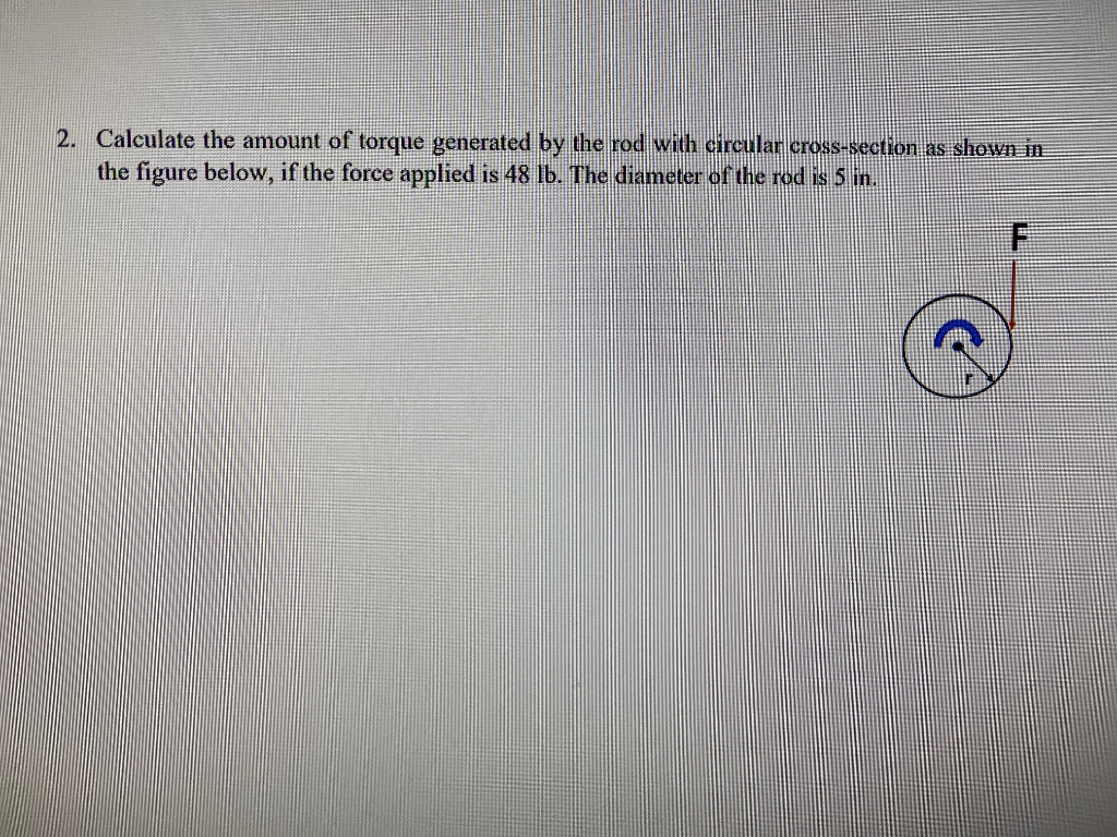 2. Calculate the amount of torque generated by the rod with circular cross-section as shown in
the figure below, if the force applied is 48 lb. The diameter of the rod is 5 in.