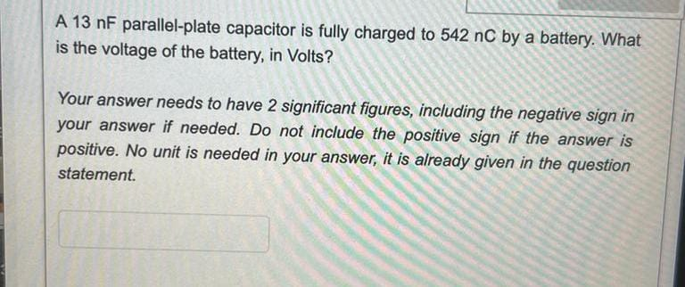 A 13 nF parallel-plate capacitor is fully charged to 542 nC by a battery. What
is the voltage of the battery, in Volts?
Your answer needs to have 2 significant figures, including the negative sign in
your answer if needed. Do not include the positive sign if the answer is
positive. No unit is needed in your answer, it is already given in the question
statement.