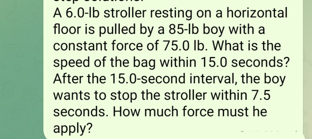 A 6.0-lb stroller resting on a horizontal
floor is pulled by a 85-lb boy with a
constant force of 75.0 lb. What is the
speed of the bag within 15.0 seconds?
After the 15.0-second interval, the boy
wants to stop the stroller within 7.5
seconds. How much force must he
apply?