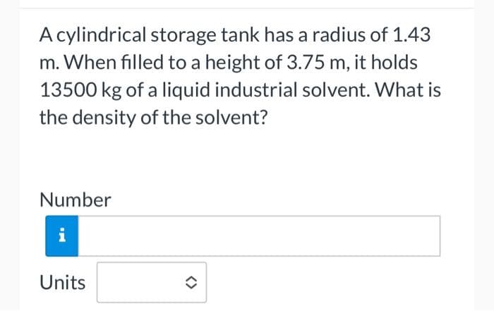 A cylindrical storage tank has a radius of 1.43
m. When filled to a height of 3.75 m, it holds
13500 kg of a liquid industrial solvent. What is
the density of the solvent?
Number
i
Units