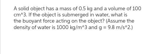 A solid object has a mass of 0.5 kg and a volume of 100
cm^3. If the object is submerged in water, what is
the buoyant force acting on the object? (Assume the
density of water is 1000 kg/m^3 and g = 9.8 m/s^2.)