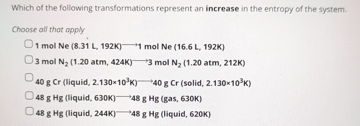 Which of the following transformations represent an increase in the entropy of the system.
Choose all that apply
01 mol Ne (8.31 L, 192K)- 1 mol Ne (16.6 L, 192K)
3 mol N₂ (1.20 atm, 424K)¯
3 mol N₂ (1.20 atm, 212K)
40 g Cr (liquid, 2.130×10³K)-
48 g Hg (liquid, 630K) 48 g Hg (gas, 630K)
48 g Hg (liquid, 244K)-
48 g Hg (liquid, 620K)
→40 g Cr (solid, 2.130×10³K)