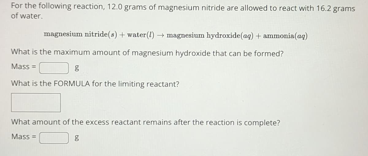 For the following reaction, 12.0 grams of magnesium nitride are allowed to react with 16.2 grams
of water.
magnesium nitride(s) + water (1)→ magnesium hydroxide (aq) + ammonia(aq)
What is the maximum amount of magnesium hydroxide that can be formed?
Mass=
g
What is the FORMULA for the limiting reactant?
What amount of the excess reactant remains after the reaction is complete?
Mass=
g