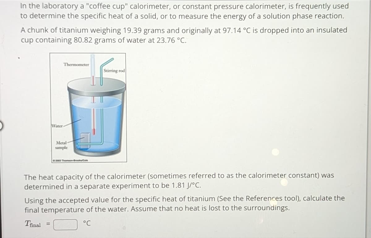 In the laboratory a "coffee cup" calorimeter, or constant pressure calorimeter, is frequently used
to determine the specific heat of a solid, or to measure the energy of a solution phase reaction.
A chunk of titanium weighing 19.39 grams and originally at 97.14 °C is dropped into an insulated
cup containing 80.82 grams of water at 23.76 °C.
Water
Thermometer
Metal-
sample
2003 Thomson-Brooks/Cole
Stirring rod
The heat capacity of the calorimeter (sometimes referred to as the calorimeter constant) was
determined in a separate experiment to be 1.81 J/°C.
Using the accepted value for the specific heat of titanium (See the References tool), calculate the
final temperature of the water. Assume that no heat is lost to the surroundings.
Tfinal =
°℃