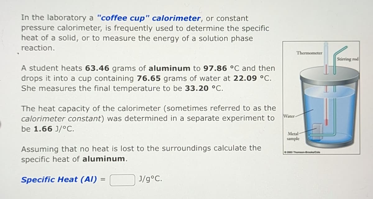 In the laboratory a "coffee cup" calorimeter, or constant
pressure calorimeter, is frequently used to determine the specific
heat of a solid, or to measure the energy of a solution phase
reaction.
A student heats 63.46 grams of aluminum to 97.86 °C and then
drops it into a cup containing 76.65 grams of water at 22.09 °C.
She measures the final temperature to be 33.20 °C.
The heat capacity of the calorimeter (sometimes referred to as the
calorimeter constant) was determined in a separate experiment to
be 1.66 J/°C.
Assuming that no heat is lost to the surroundings calculate the
specific heat of aluminum.
Specific Heat (Al) =
=
J/g °C.
Water-
Thermometer
Metal-
sample
2003 Thomson-Brooks/Cole
Stirring rod