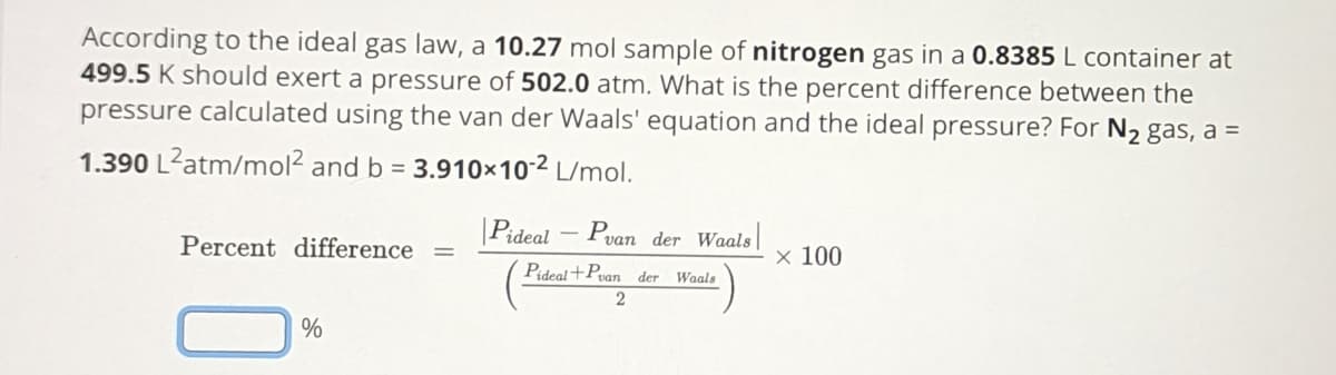 According to the ideal gas law, a 10.27 mol sample of nitrogen gas in a 0.8385 L container at
499.5 K should exert a pressure of 502.0 atm. What is the percent difference between the
pressure calculated using the van der Waals' equation and the ideal pressure? For N₂ gas, a =
1.390 L²atm/mol² and b = 3.910×10-² L/mol.
Percent difference
%
=
Pideal P
van der Waals
Pideal+Pvan der Waals
2
x 100