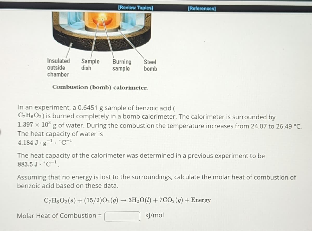 Insulated Sample
outside dish
chamber
[Review Topics]
Burning Steel
sample bomb
Combustion (bomb) calorimeter.
[References]
In an experiment, a 0.6451 g sample of benzoic acid (
C7H6O2) is burned completely in a bomb calorimeter. The calorimeter is surrounded by
1.397 x 10³ g of water. During the combustion the temperature increases from 24.07 to 26.49 °C.
The heat capacity of water is
4.184 J-g¹. C-¹.
Molar Heat of Combustion =
The heat capacity of the calorimeter was determined in a previous experiment to be
883.5 J. °C-¹.
Assuming that no energy is lost to the surroundings, calculate the molar heat of combustion of
benzoic acid based on these data.
C7H6O2 (s) + (15/2) O₂(g) → 3H₂O(1) + 7CO₂ (g) + Energy
kJ/mol