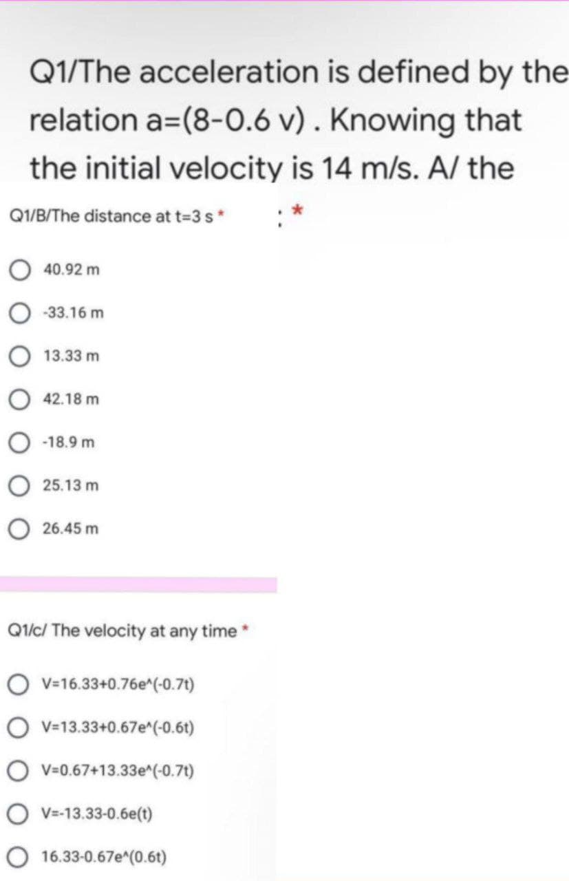 Q1/The acceleration is defined by the
relation a=(8-0.6 v) . Knowing that
the initial velocity is 14 m/s. A/ the
Q1/B/The distance at t=3 s*
40.92 m
-33.16 m
13.33 m
42.18 m
O -18.9 m
O 25.13 m
O 26.45 m
Q1/c/ The velocity at any time *
O v-16.33+0.76e^(-0.71)
O v=13.33+0.67e^(-0.6t)
O v=0.67+13.33e^(-0.7t)
O V=-13.33-0.6e(t)
O 16.33-0.67e^(0.6t)
