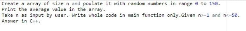 Create a array of size n and poulate it with random numbers in range 0 to 150.
Print the average value in the array.
Take n as input by user. Write whole code in main function only.Given n>=1 and n<=50.
Answer in C++.
