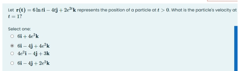 Let r(t) = 6 In ti – 4tj + 2e2k represents the position of a particle at t > 0. What is the particle's velocity at
t = 1?
Şelect one:
O 6i+ 4e?k
O 6i – 4j + 4e2k
O 4e?i – 4j + 3k
O 6i – 4j + 2e²k
