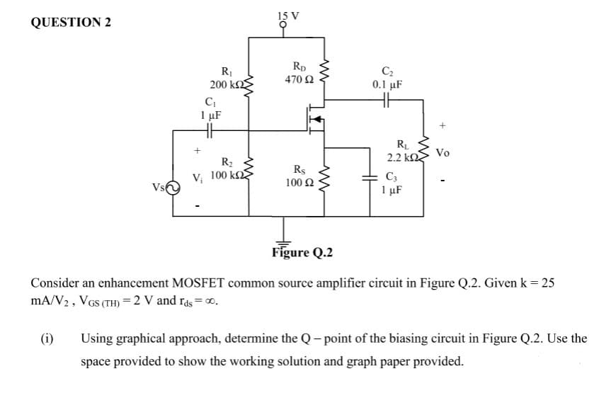 15 V
QUESTION 2
Rp
470 2
C2
200 k
0.1 µF
1 µF
RL
Vo
2.2 k
R2
Rs
V; 100 k
C3
1 µF
100 2
Vs
Figure Q.2
Consider an enhancement MOSFET common source amplifier circuit in Figure Q.2. Given k = 25
mA/V2, VGs (TH) =2 V and rås = 0.
(i)
Using graphical approach, determine the Q- point of the biasing circuit in Figure Q.2. Use the
space provided to show the working solution and graph paper provided.
